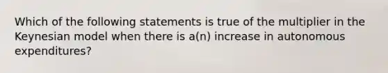 Which of the following statements is true of the multiplier in the Keynesian model when there is​ a(n) increase in autonomous​ expenditures?