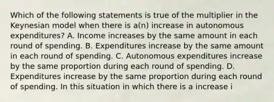 Which of the following statements is true of the multiplier in the Keynesian model when there is​ a(n) increase in autonomous​ expenditures? A. Income increases by the same amount in each round of spending. B. Expenditures increase by the same amount in each round of spending. C. Autonomous expenditures increase by the same proportion during each round of spending. D. Expenditures increase by the same proportion during each round of spending. In this situation in which there is a increase i