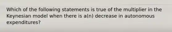 Which of the following statements is true of the multiplier in the Keynesian model when there is​ a(n) decrease in autonomous​ expenditures?