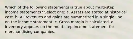 Which of the following statements is true about multi-step income statements? Select one: a. Assets are stated at historical cost. b. All revenues and gains are summarized in a single line on the income statement. c. Gross margin is calculated. d. Inventory appears on the multi-step income statement for merchandising companies.