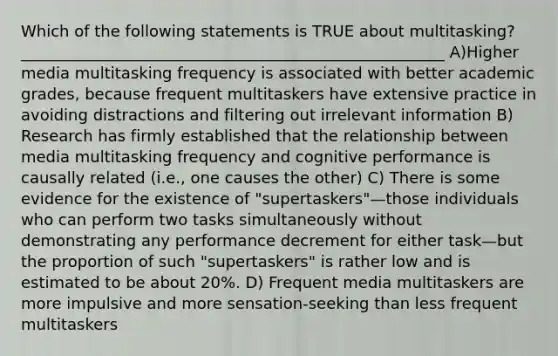 Which of the following statements is TRUE about multitasking? ______________________________________________________ A)Higher media multitasking frequency is associated with better academic grades, because frequent multitaskers have extensive practice in avoiding distractions and filtering out irrelevant information B) Research has firmly established that the relationship between media multitasking frequency and cognitive performance is causally related (i.e., one causes the other) C) There is some evidence for the existence of "supertaskers"—those individuals who can perform two tasks simultaneously without demonstrating any performance decrement for either task—but the proportion of such "supertaskers" is rather low and is estimated to be about 20%. D) Frequent media multitaskers are more impulsive and more sensation-seeking than less frequent multitaskers