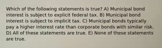 Which of the following statements is true? A) Municipal bond interest is subject to explicit federal tax. B) Municipal bond interest is subject to implicit tax. C) Municipal bonds typically pay a higher interest rate than corporate bonds with similar risk. D) All of these statements are true. E) None of these statements are true.