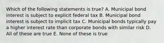 Which of the following statements is true? A. Municipal bond interest is subject to explicit federal tax B. Municipal bond interest is subject to implicit tax C. Municipal bonds typically pay a higher interest rate than corporate bonds with similar risk D. All of these are true E. None of these is true