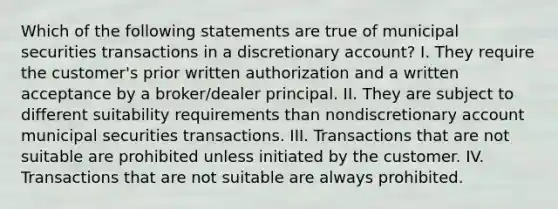 Which of the following statements are true of municipal securities transactions in a discretionary account? I. They require the customer's prior written authorization and a written acceptance by a broker/dealer principal. II. They are subject to different suitability requirements than nondiscretionary account municipal securities transactions. III. Transactions that are not suitable are prohibited unless initiated by the customer. IV. Transactions that are not suitable are always prohibited.