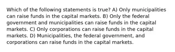 Which of the following statements is true? A) Only municipalities can raise funds in the capital markets. B) Only the federal government and municipalities can raise funds in the capital markets. C) Only corporations can raise funds in the capital markets. D) Municipalities, the federal government, and corporations can raise funds in the capital markets.