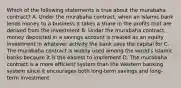 Which of the following statements is true about the murabaha contract? A. Under the murabaha contract, when an Islamic bank lends money to a business it takes a share in the profits that are derived from the investment B. Under the murabaha contract, money deposited in a savings account is treated as an equity investment in whatever activity the bank uses the capital for C. The murabaha contract is widely used among the world's Islamic banks because it is the easiest to implement D. The murabaha contract is a more efficient system than the Western banking system since it encourages both long-term savings and long-term investment