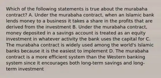 Which of the following statements is true about the murabaha contract? A. Under the murabaha contract, when an Islamic bank lends money to a business it takes a share in the profits that are derived from the investment B. Under the murabaha contract, money deposited in a savings account is treated as an equity investment in whatever activity the bank uses the capital for C. The murabaha contract is widely used among the world's Islamic banks because it is the easiest to implement D. The murabaha contract is a more efficient system than the Western banking system since it encourages both long-term savings and long-term investment