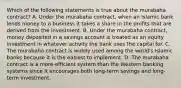 Which of the following statements is true about the murabaha contract? A. Under the murabaha contract, when an Islamic bank lends money to a business it takes a share in the profits that are derived from the investment. B. Under the murabaha contract, money deposited in a savings account is treated as an equity investment in whatever activity the bank uses the capital for. C. The murabaha contract is widely used among the world's Islamic banks because it is the easiest to implement. D. The murabaha contract is a more-efficient system than the Western banking systems since it encourages both long-term savings and long-term investment.