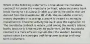 Which of the following statements is true about the murabaha contract? A) Under the murabaha contract, when an Islamic bank lends money to a business it takes a share in the profits that are derived from the investment. B) Under the murabaha contract, money deposited in a savings account is treated as an equity investment in whatever activity the bank uses the capital for. C) The murabaha contract is widely used among the world's Islamic banks because it is the easiest to implement. D) The murabaha contract is a more efficient system than the Western banking system since it encourages both long-term savings and long-term investment.