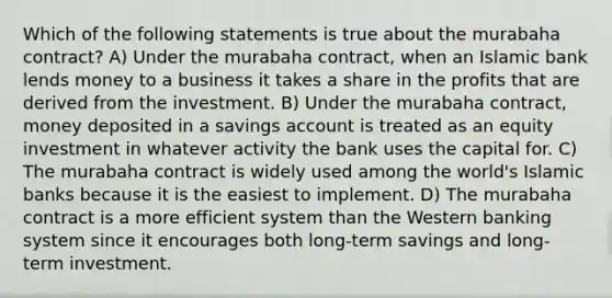 Which of the following statements is true about the murabaha contract? A) Under the murabaha contract, when an Islamic bank lends money to a business it takes a share in the profits that are derived from the investment. B) Under the murabaha contract, money deposited in a savings account is treated as an equity investment in whatever activity the bank uses the capital for. C) The murabaha contract is widely used among the world's Islamic banks because it is the easiest to implement. D) The murabaha contract is a more efficient system than the Western banking system since it encourages both long-term savings and long-term investment.