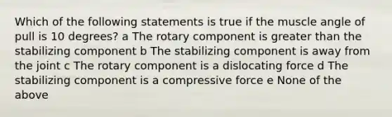 Which of the following statements is true if the muscle angle of pull is 10 degrees? a The rotary component is greater than the stabilizing component b The stabilizing component is away from the joint c The rotary component is a dislocating force d The stabilizing component is a compressive force e None of the above