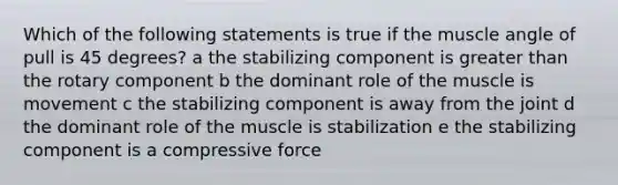 Which of the following statements is true if the muscle angle of pull is 45 degrees? a the stabilizing component is greater than the rotary component b the dominant role of the muscle is movement c the stabilizing component is away from the joint d the dominant role of the muscle is stabilization e the stabilizing component is a compressive force