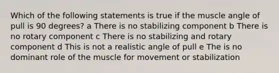 Which of the following statements is true if the muscle angle of pull is 90 degrees? a There is no stabilizing component b There is no rotary component c There is no stabilizing and rotary component d This is not a realistic angle of pull e The is no dominant role of the muscle for movement or stabilization