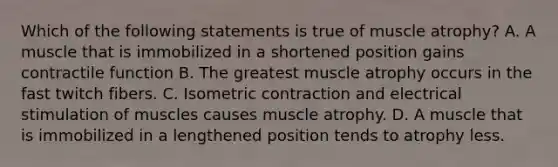 Which of the following statements is true of muscle atrophy? A. A muscle that is immobilized in a shortened position gains contractile function B. The greatest muscle atrophy occurs in the fast twitch fibers. C. Isometric contraction and electrical stimulation of muscles causes muscle atrophy. D. A muscle that is immobilized in a lengthened position tends to atrophy less.