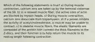 Which of the following statements is true? a) During muscle contraction, calcium ions are taken up by the terminal cisternae of the SR. b) In a relaxed muscle fiber, the active sites of actin are blocked by myosin heads. c) During muscle contraction, calcium ions disocciate from tropomyosin. d) If a poison inhibits the activity of acetylcholinesterase, a muscle may be unable to contract. c) In skeletal muscle fibers, the elastic filaments are composed of the protein titin connect the thick filaments to the Z-discs, and their function is to help return the muscle to its resting length following contraction.