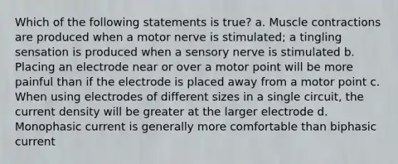 Which of the following statements is true? a. Muscle contractions are produced when a motor nerve is stimulated; a tingling sensation is produced when a sensory nerve is stimulated b. Placing an electrode near or over a motor point will be more painful than if the electrode is placed away from a motor point c. When using electrodes of different sizes in a single circuit, the current density will be greater at the larger electrode d. Monophasic current is generally more comfortable than biphasic current