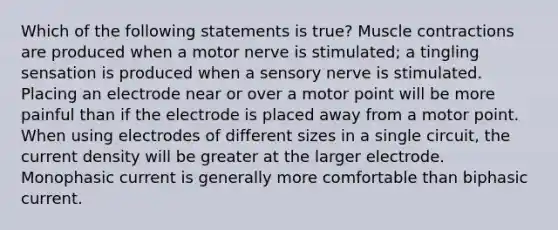 Which of the following statements is true? Muscle contractions are produced when a motor nerve is stimulated; a tingling sensation is produced when a sensory nerve is stimulated. Placing an electrode near or over a motor point will be more painful than if the electrode is placed away from a motor point. When using electrodes of different sizes in a single circuit, the current density will be greater at the larger electrode. Monophasic current is generally more comfortable than biphasic current.