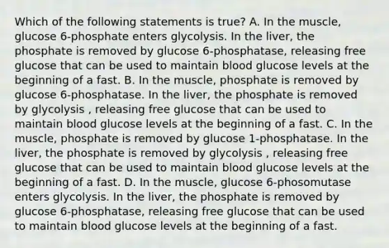 Which of the following statements is true? A. In the muscle, glucose 6-phosphate enters glycolysis. In the liver, the phosphate is removed by glucose 6-phosphatase, releasing free glucose that can be used to maintain blood glucose levels at the beginning of a fast. B. In the muscle, phosphate is removed by glucose 6-phosphatase. In the liver, the phosphate is removed by glycolysis , releasing free glucose that can be used to maintain blood glucose levels at the beginning of a fast. C. In the muscle, phosphate is removed by glucose 1-phosphatase. In the liver, the phosphate is removed by glycolysis , releasing free glucose that can be used to maintain blood glucose levels at the beginning of a fast. D. In the muscle, glucose 6-phosomutase enters glycolysis. In the liver, the phosphate is removed by glucose 6-phosphatase, releasing free glucose that can be used to maintain blood glucose levels at the beginning of a fast.