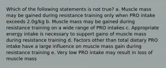 Which of the following statements is not true? a. Muscle mass may be gained during resistance training only when PRO intake exceeds 2.0g/kg b. Muscle mass may be gained during resistance training on a wide range of PRO intakes c. Appropriate energy intake is necessary to support gains of muscle mass during resistance training d. Factors other than total dietary PRO intake have a large influence on muscle mass gain during resistance training e. Very low PRO intake may result in loss of muscle mass