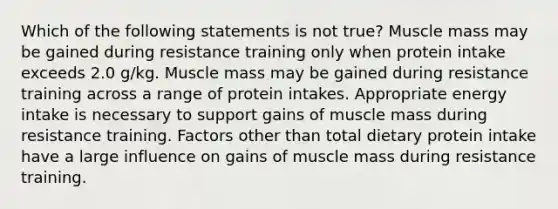 Which of the following statements is not true? Muscle mass may be gained during resistance training only when protein intake exceeds 2.0 g/kg. Muscle mass may be gained during resistance training across a range of protein intakes. Appropriate energy intake is necessary to support gains of muscle mass during resistance training. Factors other than total dietary protein intake have a large influence on gains of muscle mass during resistance training.