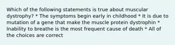 Which of the following statements is true about muscular dystrophy? * The symptoms begin early in childhood * It is due to mutation of a gene that make the muscle protein dystrophin * Inability to breathe is the most frequent cause of death * All of the choices are correct