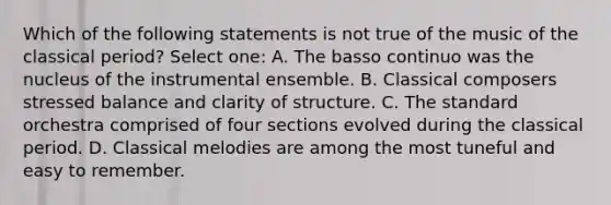 Which of the following statements is not true of the music of the classical period? Select one: A. The basso continuo was the nucleus of the instrumental ensemble. B. Classical composers stressed balance and clarity of structure. C. The standard orchestra comprised of four sections evolved during the classical period. D. Classical melodies are among the most tuneful and easy to remember.