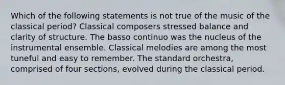 Which of the following statements is not true of the music of the classical period? Classical composers stressed balance and clarity of structure. The basso continuo was the nucleus of the instrumental ensemble. Classical melodies are among the most tuneful and easy to remember. The standard orchestra, comprised of four sections, evolved during the classical period.