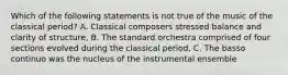 Which of the following statements is not true of the music of the classical period? A. Classical composers stressed balance and clarity of structure, B. The standard orchestra comprised of four sections evolved during the classical period, C. The basso continuo was the nucleus of the instrumental ensemble