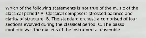 Which of the following statements is not true of the music of the classical period? A. Classical composers stressed balance and clarity of structure, B. The standard orchestra comprised of four sections evolved during the classical period, C. The basso continuo was the nucleus of the instrumental ensemble