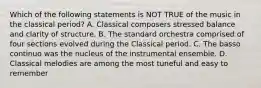 Which of the following statements is NOT TRUE of the music in the classical period? A. Classical composers stressed balance and clarity of structure. B. The standard orchestra comprised of four sections evolved during the Classical period. C. The basso continuo was the nucleus of the instrumental ensemble. D. Classical melodies are among the most tuneful and easy to remember