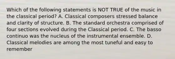 Which of the following statements is NOT TRUE of the music in the classical period? A. Classical composers stressed balance and clarity of structure. B. The standard orchestra comprised of four sections evolved during the Classical period. C. The basso continuo was the nucleus of the instrumental ensemble. D. Classical melodies are among the most tuneful and easy to remember