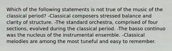 Which of the following statements is not true of the music of the classical period? -Classical composers stressed balance and clarity of structure. -The standard orchestra, comprised of four sections, evolved during the classical period. -The basso continuo was the nucleus of the instrumental ensemble. -Classical melodies are among the most tuneful and easy to remember.