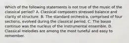 Which of the following statements is not true of the music of the classical period? A. Classical composers stressed balance and clarity of structure. B. The standard orchestra, comprised of four sections, evolved during the classical period. C. The basso continuo was the nucleus of the instrumental ensemble. D. Classical melodies are among the most tuneful and easy to remember.