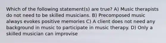 Which of the following statement(s) are true? A) Music therapists do not need to be skilled musicians. B) Precomposed music always evokes positive memories C) A client does not need any background in music to participate in music therapy. D) Only a skilled musician can improvise