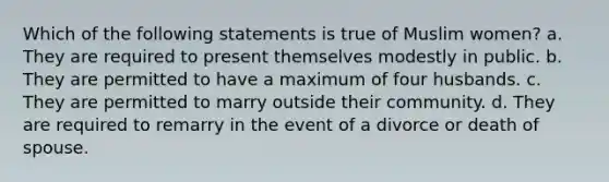 Which of the following statements is true of Muslim women? a. They are required to present themselves modestly in public. b. They are permitted to have a maximum of four husbands. c. They are permitted to marry outside their community. d. They are required to remarry in the event of a divorce or death of spouse.