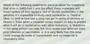 Which of the following statements are true about the mutations that arise in SARS-CoV-2 and the effect these mutations will have? [select all that apply] a. Out of 30,000 nucleotides in the genome, it's impossible to study each nucleotide. b. There is likely no limit to how bad a virus can get in terms of severity of illness. c. Even when a mutation arises, there's no way to predict what it will do in combination with other mutations. d. Mutations in the spike protein can help the virus evade host defenses from prior infection or vaccination. e. It is very likely that this virus could change its mode of transmission and no longer be a respiratory virus.