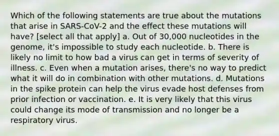 Which of the following statements are true about the mutations that arise in SARS-CoV-2 and the effect these mutations will have? [select all that apply] a. Out of 30,000 nucleotides in the genome, it's impossible to study each nucleotide. b. There is likely no limit to how bad a virus can get in terms of severity of illness. c. Even when a mutation arises, there's no way to predict what it will do in combination with other mutations. d. Mutations in the spike protein can help the virus evade host defenses from prior infection or vaccination. e. It is very likely that this virus could change its mode of transmission and no longer be a respiratory virus.