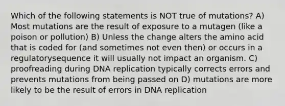 Which of the following statements is NOT true of mutations? A) Most mutations are the result of exposure to a mutagen (like a poison or pollution) B) Unless the change alters the amino acid that is coded for (and sometimes not even then) or occurs in a regulatorysequence it will usually not impact an organism. C) proofreading during DNA replication typically corrects errors and prevents mutations from being passed on D) mutations are more likely to be the result of errors in DNA replication