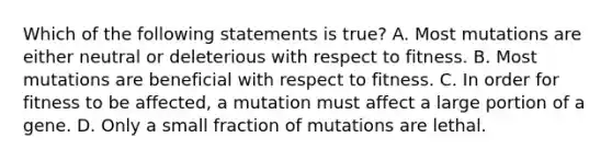 Which of the following statements is true? A. Most mutations are either neutral or deleterious with respect to fitness. B. Most mutations are beneficial with respect to fitness. C. In order for fitness to be affected, a mutation must affect a large portion of a gene. D. Only a small fraction of mutations are lethal.