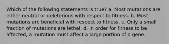 Which of the following statements is true? a. Most mutations are either neutral or deleterious with respect to fitness. b. Most mutations are beneficial with respect to fitness. c. Only a small fraction of mutations are lethal. d. In order for fitness to be affected, a mutation must affect a large portion of a gene.