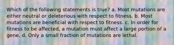 Which of the following statements is true? a. Most mutations are either neutral or deleterious with respect to fitness. b. Most mutations are beneficial with respect to fitness. c. In order for fitness to be affected, a mutation must affect a large portion of a gene. d. Only a small fraction of mutations are lethal.