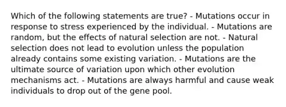 Which of the following statements are true? - Mutations occur in response to stress experienced by the individual. - Mutations are random, but the effects of natural selection are not. - Natural selection does not lead to evolution unless the population already contains some existing variation. - Mutations are the ultimate source of variation upon which other evolution mechanisms act. - Mutations are always harmful and cause weak individuals to drop out of the gene pool.