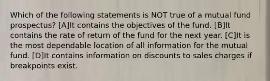 Which of the following statements is NOT true of a mutual fund prospectus? [A]It contains the objectives of the fund. [B]It contains the rate of return of the fund for the next year. [C]It is the most dependable location of all information for the mutual fund. [D]It contains information on discounts to sales charges if breakpoints exist.