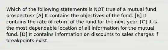 Which of the following statements is NOT true of a mutual fund prospectus? [A] It contains the objectives of the fund. [B] It contains the rate of return of the fund for the next year. [C] It is the most dependable location of all information for the mutual fund. [D] It contains information on discounts to sales charges if breakpoints exist.