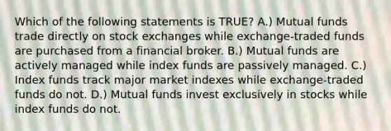 Which of the following statements is TRUE? A.) Mutual funds trade directly on stock exchanges while exchange-traded funds are purchased from a financial broker. B.) Mutual funds are actively managed while index funds are passively managed. C.) Index funds track major market indexes while exchange-traded funds do not. D.) Mutual funds invest exclusively in stocks while index funds do not.