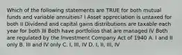 Which of the following statements are TRUE for both mutual funds and variable annuities? I Asset appreciation is untaxed for both II Dividend and capital gains distributions are taxable each year for both III Both have portfolios that are managed IV Both are regulated by the Investment Company Act of 1940 A. I and II only B. III and IV only C. I, III, IV D. I, II, III, IV