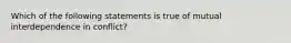 Which of the following statements is true of mutual interdependence in conflict?