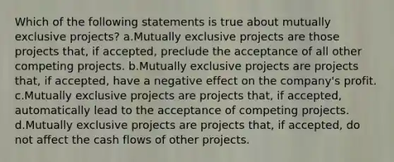 Which of the following statements is true about mutually exclusive projects? a.Mutually exclusive projects are those projects that, if accepted, preclude the acceptance of all other competing projects. b.Mutually exclusive projects are projects that, if accepted, have a negative effect on the company's profit. c.Mutually exclusive projects are projects that, if accepted, automatically lead to the acceptance of competing projects. d.Mutually exclusive projects are projects that, if accepted, do not affect the cash flows of other projects.