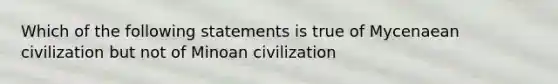 Which of the following statements is true of Mycenaean civilization but not of Minoan civilization