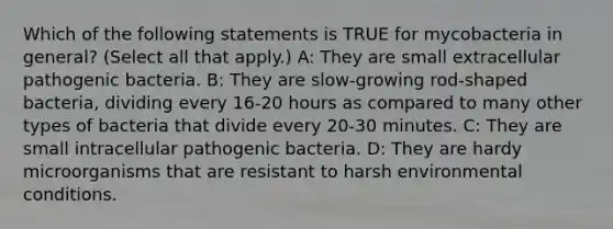 Which of the following statements is TRUE for mycobacteria in general? (Select all that apply.) A: They are small extracellular pathogenic bacteria. B: They are slow-growing rod-shaped bacteria, dividing every 16-20 hours as compared to many other types of bacteria that divide every 20-30 minutes. C: They are small intracellular pathogenic bacteria. D: They are hardy microorganisms that are resistant to harsh environmental conditions.